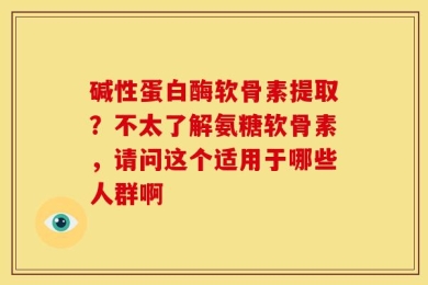 碱性蛋白酶软骨素提取？不太了解氨糖软骨素，请问这个适用于哪些人群啊
