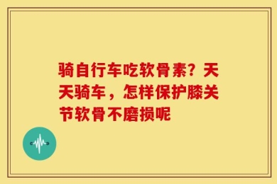 骑自行车吃软骨素？天天骑车，怎样保护膝关节软骨不磨损呢