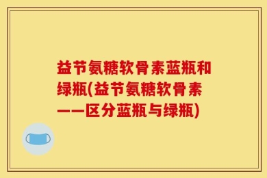 益节氨糖软骨素蓝瓶和绿瓶(益节氨糖软骨素——区分蓝瓶与绿瓶)