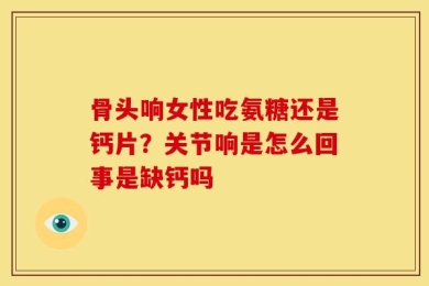 骨头响女性吃氨糖还是钙片？关节响是怎么回事是缺钙吗