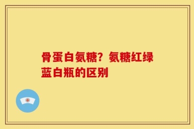 骨蛋白氨糖？氨糖红绿蓝白瓶的区别