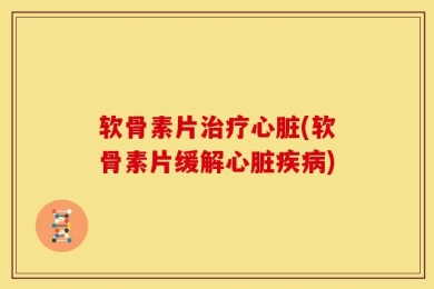 软骨素片治疗心脏(软骨素片缓解心脏疾病)
