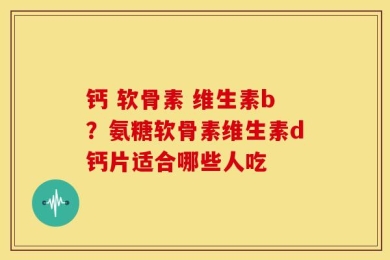 钙 软骨素 维生素b？氨糖软骨素维生素d钙片适合哪些人吃