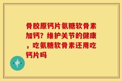 骨胶原钙片氨糖软骨素加钙？维护关节的健康，吃氨糖软骨素还用吃钙片吗
