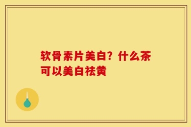 软骨素片美白？什么茶可以美白祛黄