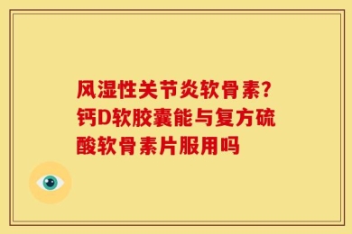 风湿性关节炎软骨素？钙D软胶囊能与复方硫酸软骨素片服用吗