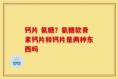 钙片 氨糖？氨糖软骨素钙片和钙片是两种东西吗