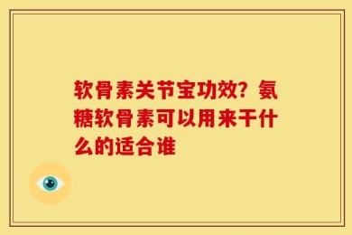 软骨素关节宝功效？氨糖软骨素可以用来干什么的适合谁