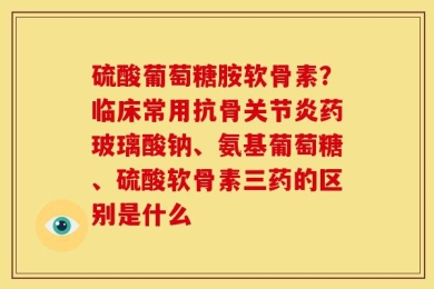 硫酸葡萄糖胺软骨素？临床常用抗骨关节炎药玻璃酸钠、氨基葡萄糖、硫酸软骨素三药的区别是什么