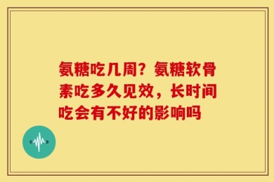 氨糖吃几周？氨糖软骨素吃多久见效，长时间吃会有不好的影响吗