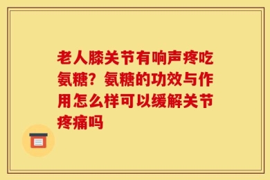老人膝关节有响声疼吃氨糖？氨糖的功效与作用怎么样可以缓解关节疼痛吗