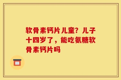 软骨素钙片儿童？儿子十四岁了，能吃氨糖软骨素钙片吗