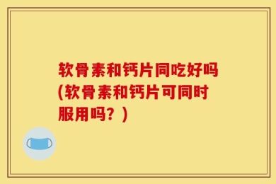 软骨素和钙片同吃好吗(软骨素和钙片可同时服用吗？)