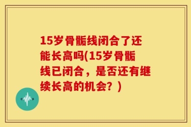 15岁骨骺线闭合了还能长高吗(15岁骨骺线已闭合，是否还有继续长高的机会？)