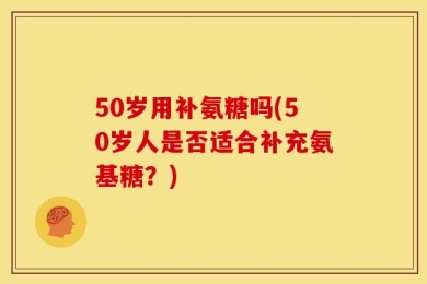 50岁用补氨糖吗(50岁人是否适合补充氨基糖？)