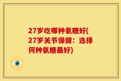 27岁吃哪种氨糖好(27岁关节保健：选择何种氨糖最好)