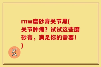 rnw磨砂膏关节黑(关节肿痛？试试这些磨砂膏，满足你的需要！)
