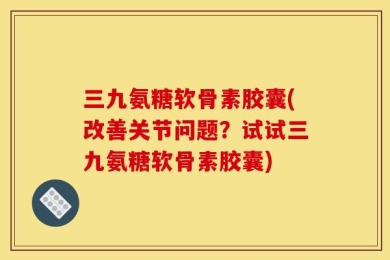 三九氨糖软骨素胶囊(改善关节问题？试试三九氨糖软骨素胶囊)