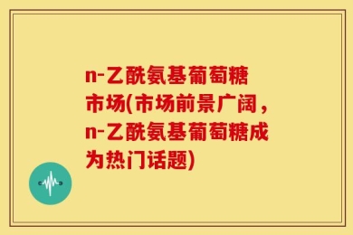 n-乙酰氨基葡萄糖 市场(市场前景广阔，n-乙酰氨基葡萄糖成为热门话题)