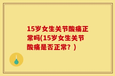 15岁女生关节酸痛正常吗(15岁女生关节酸痛是否正常？)