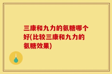 三康和九力的氨糖哪个好(比较三康和九力的氨糖效果)