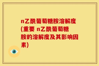 n乙酰葡萄糖胺溶解度(重要 n乙酰葡萄糖胺的溶解度及其影响因素)