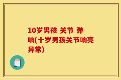 10岁男孩 关节 弹响(十岁男孩关节响亮异常)