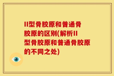 II型骨胶原和普通骨胶原的区别(解析II型骨胶原和普通骨胶原的不同之处)