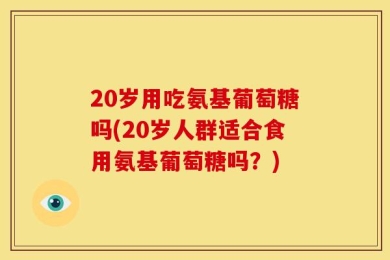 20岁用吃氨基葡萄糖吗(20岁人群适合食用氨基葡萄糖吗？)