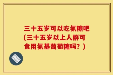三十五岁可以吃氨糖吧(三十五岁以上人群可食用氨基葡萄糖吗？)
