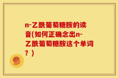n-乙酰葡萄糖胺的读音(如何正确念出n-乙酰葡萄糖胺这个单词？)