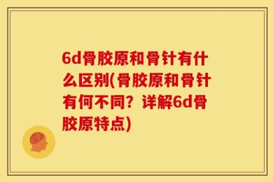 6d骨胶原和骨针有什么区别(骨胶原和骨针有何不同？详解6d骨胶原特点)