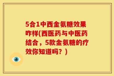 5合1中西金氨糖效果咋样(西医药与中医药结合，5款金氨糖的疗效你知道吗？)