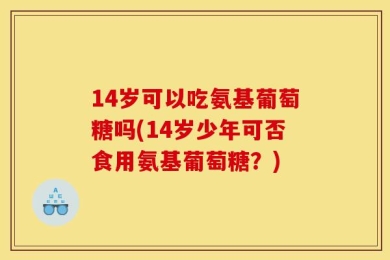 14岁可以吃氨基葡萄糖吗(14岁少年可否食用氨基葡萄糖？)