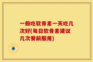 一般吃软骨素一天吃几次好(每日软骨素建议几次餐前服用)