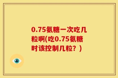 0.75氨糖一次吃几粒啊(吃0.75氨糖时该控制几粒？)