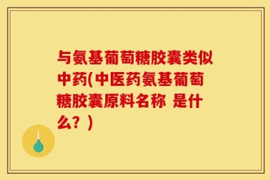 与氨基葡萄糖胶囊类似中药(中医药氨基葡萄糖胶囊原料名称 是什么？)
