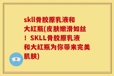 skll骨胶原乳液和大红瓶(皮肤嫩滑如丝！SKLL骨胶原乳液和大红瓶为你带来完美肌肤)
