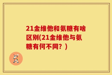 21金维他和氨糖有啥区别(21金维他与氨糖有何不同？)