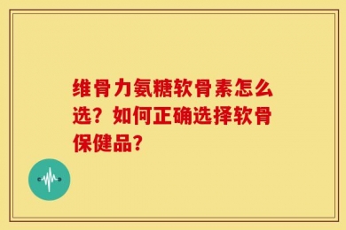 维骨力氨糖软骨素怎么选？如何正确选择软骨保健品？
