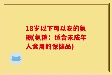 18岁以下可以吃的氨糖(氨糖：适合未成年人食用的保健品)