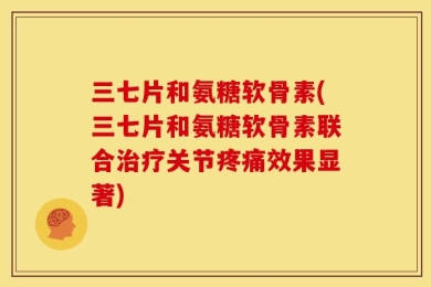 三七片和氨糖软骨素(三七片和氨糖软骨素联合治疗关节疼痛效果显著)