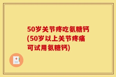 50岁关节疼吃氨糖钙(50岁以上关节疼痛可试用氨糖钙)