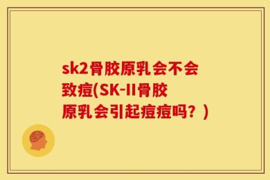 sk2骨胶原乳会不会致痘(SK-II骨胶原乳会引起痘痘吗？)