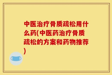 中医治疗骨质疏松用什么药(中医药治疗骨质疏松的方案和药物推荐)