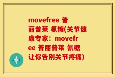 movefree 普丽普莱 氨糖(关节健康专家：movefree 普丽普莱 氨糖让你告别关节疼痛)