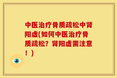 中医治疗骨质疏松中肾阳虚(如何中医治疗骨质疏松？肾阳虚需注意！)