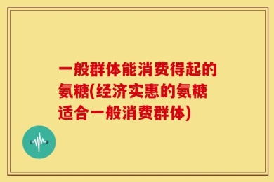 一般群体能消费得起的氨糖(经济实惠的氨糖适合一般消费群体)