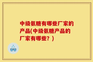 中级氨糖有哪些厂家的产品(中级氨糖产品的厂家有哪些？)