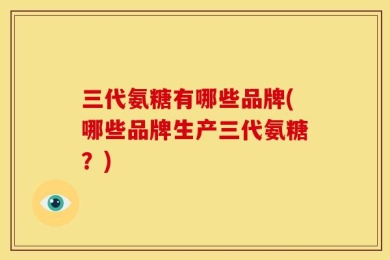 三代氨糖有哪些品牌(哪些品牌生产三代氨糖？)